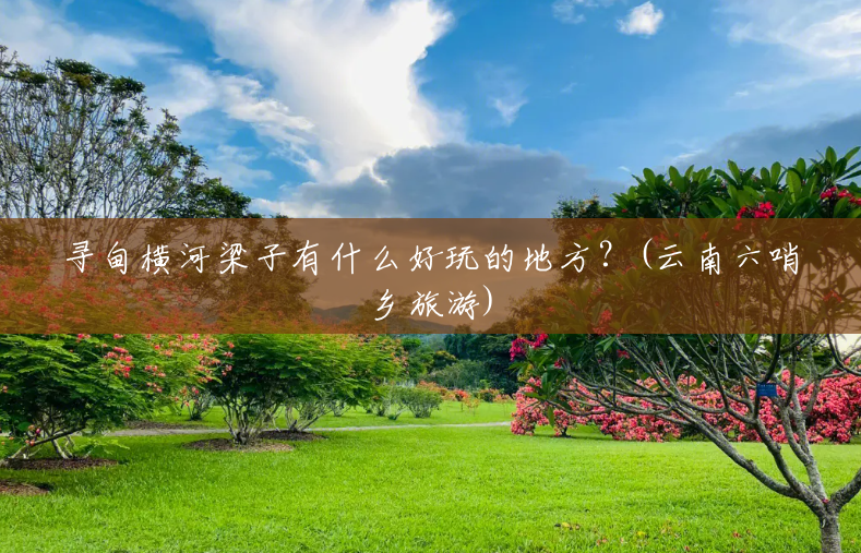 寻甸横河梁子有什么好玩的地方?(云南六哨乡旅游) 寻甸横河梁子有什么好玩的地方?(云南六哨乡旅游)