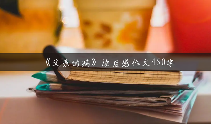 《父亲的病》读后感作文450字 《父亲的病》读后感作文450字