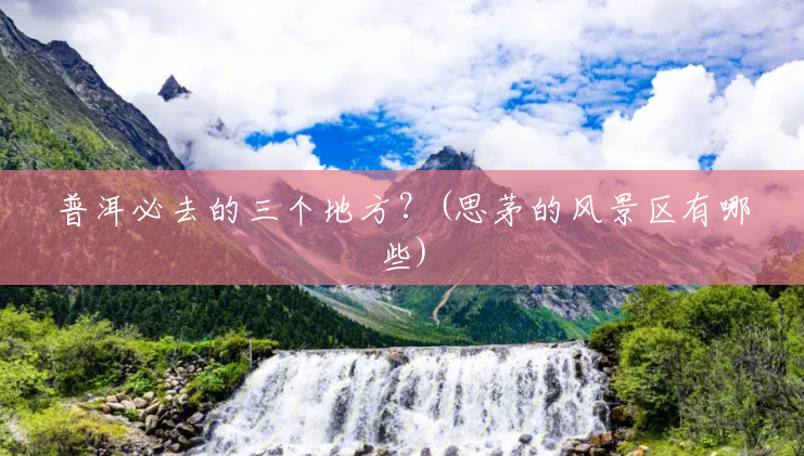 普洱必去的三个地方？(思茅的风景区有哪些)
