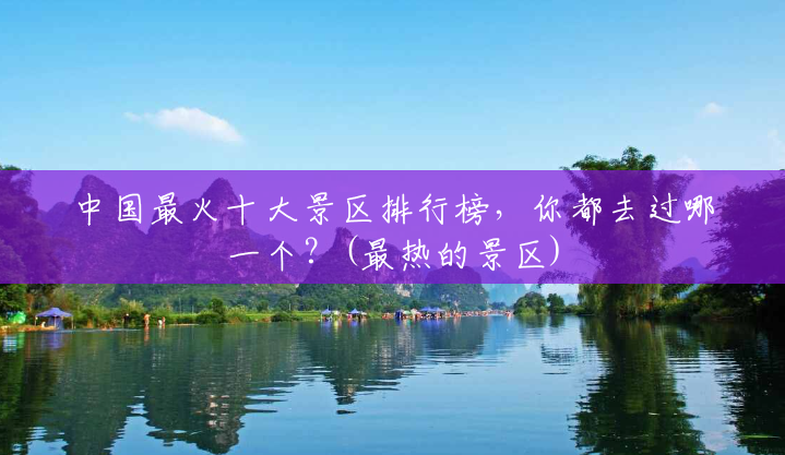 中国最火十大景区排行榜，你都去过哪一个？(最热的景区)