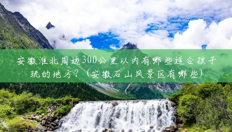 安徽淮北周边300公里以内有哪些适合孩子玩的地方?(安徽石山风景区有哪些) 安徽淮北周边300公里以内有哪些适合孩子玩的地方?(安徽石山风景区有哪些)