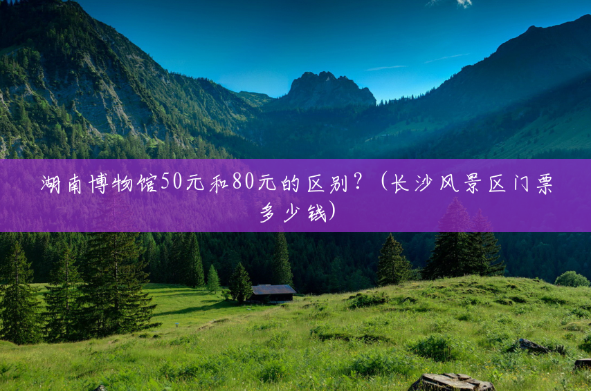 湖南博物馆50元和80元的区别?(长沙风景区门票多少钱) 湖南博物馆50元和80元的区别?(长沙风景区门票多少钱)