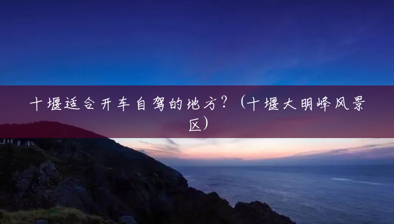 十堰适合开车自驾的地方?(十堰大明峰风景区) 十堰适合开车自驾的地方?(十堰大明峰风景区)
