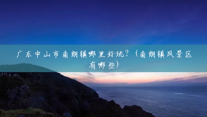 广东中山市南朗镇哪里好玩?(南朗镇风景区有哪些) 广东中山市南朗镇哪里好玩?(南朗镇风景区有哪些)