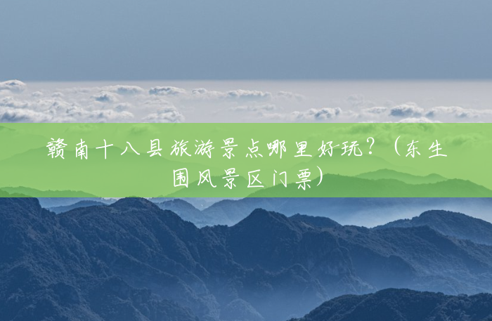 赣南十八县旅游景点哪里好玩?(东生围风景区门票) 赣南十八县旅游景点哪里好玩?(东生围风景区门票)