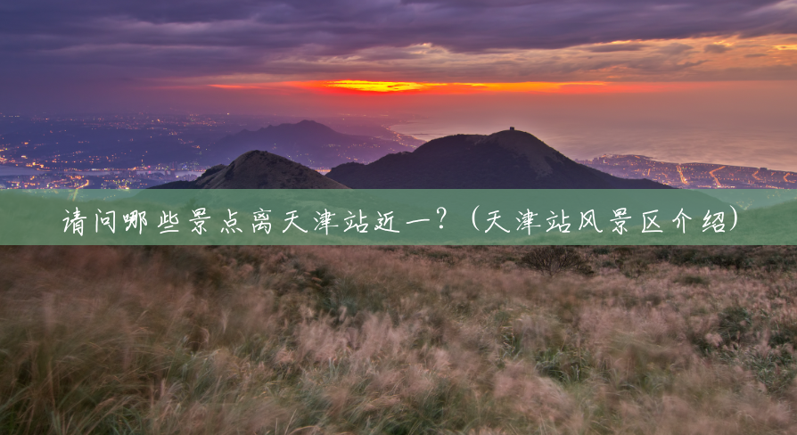 请问哪些景点离天津站近一?(天津站风景区介绍) 请问哪些景点离天津站近一?(天津站风景区介绍)