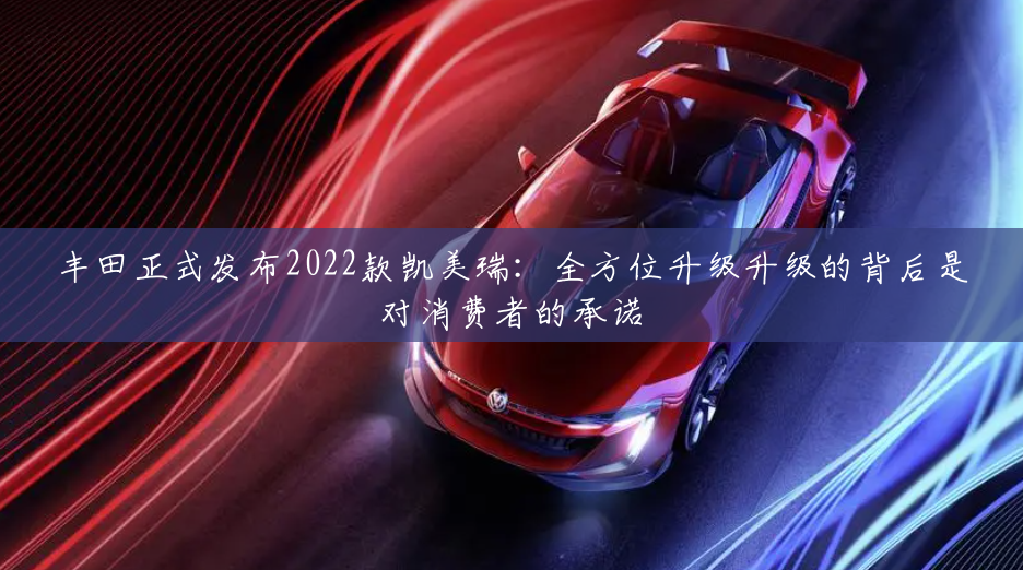 丰田正式发布2022款凯美瑞：全方位升级升级的背后是对消费者的承诺