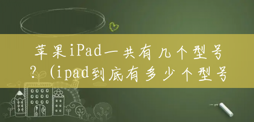 苹果iPad一共有几个型号？(ipad到底有多少个型号)