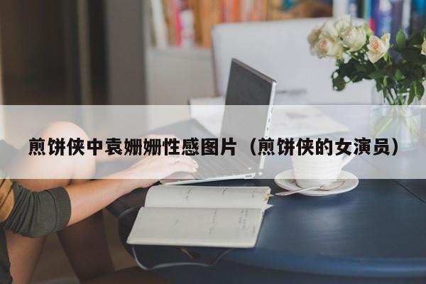 煎饼侠中袁姗姗性感图片(煎饼侠的女演员)