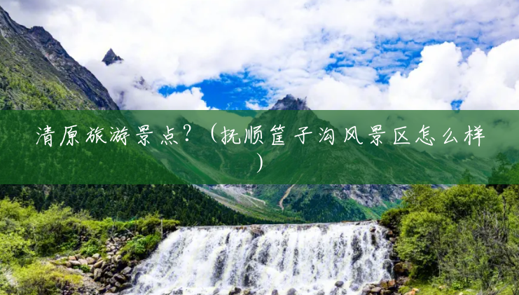 清原旅游景点？(抚顺筐子沟风景区怎么样)