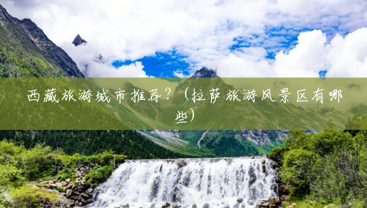 西藏旅游城市推荐?(拉萨旅游风景区有哪些) 西藏旅游城市推荐?(拉萨旅游风景区有哪些)