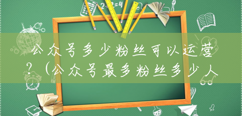 公众号多少粉丝可以运营?(公众号最多粉丝多少人看) 公众号多少粉丝可以运营?(公众号最多粉丝多少人看)