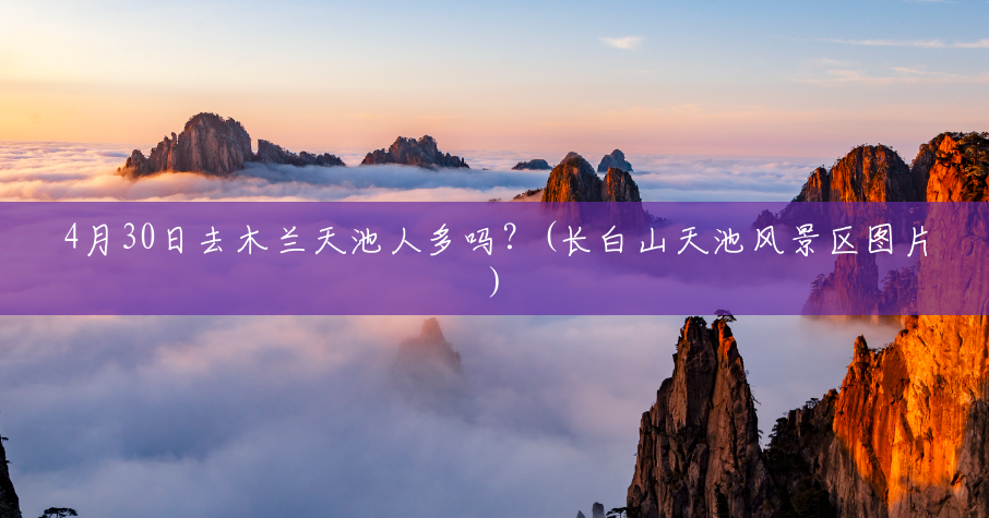 4月30日去木兰天池人多吗?(长白山天池风景区图片) 4月30日去木兰天池人多吗?(长白山天池风景区图片)