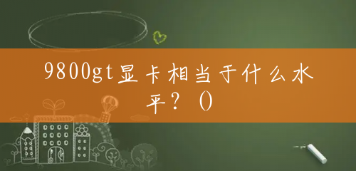 9800gt显卡相当于什么水平?() 9800gt显卡相当于什么水平?()