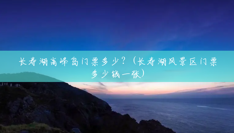 长寿湖高峰岛门票多少？(长寿湖风景区门票多少钱一张)