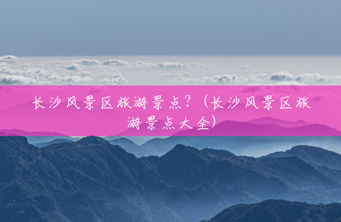 长沙风景区旅游景点?(长沙风景区旅游景点大全) 长沙风景区旅游景点?(长沙风景区旅游景点大全)