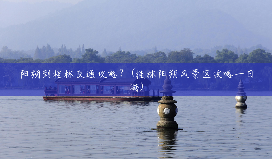 阳朔到桂林交通攻略?(桂林阳朔风景区攻略一日游) 阳朔到桂林交通攻略?(桂林阳朔风景区攻略一日游)