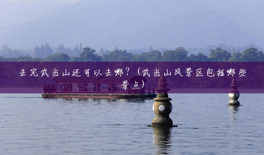 去完武当山还可以去哪?(武当山风景区包括哪些景点) 去完武当山还可以去哪?(武当山风景区包括哪些景点)