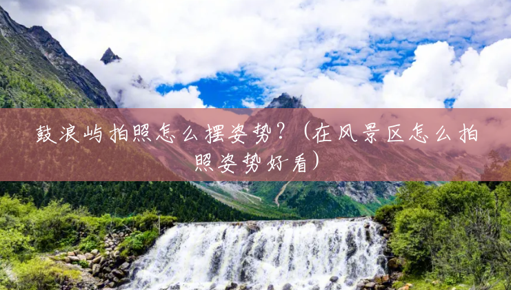 鼓浪屿拍照怎么摆姿势?(在风景区怎么拍照姿势好看) 鼓浪屿拍照怎么摆姿势?(在风景区怎么拍照姿势好看)