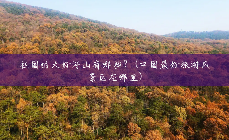祖国的大好河山有哪些?(中国最好旅游风景区在哪里) 祖国的大好河山有哪些?(中国最好旅游风景区在哪里)