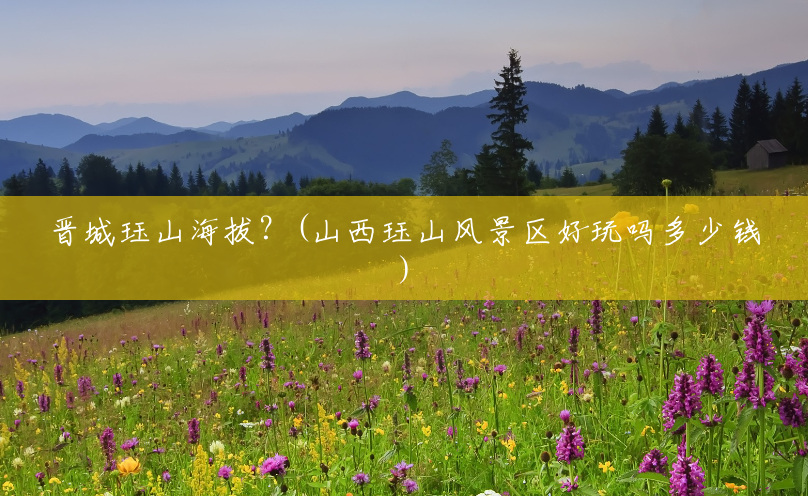 晋城珏山海拔?(山西珏山风景区好玩吗多少钱) 晋城珏山海拔?(山西珏山风景区好玩吗多少钱)