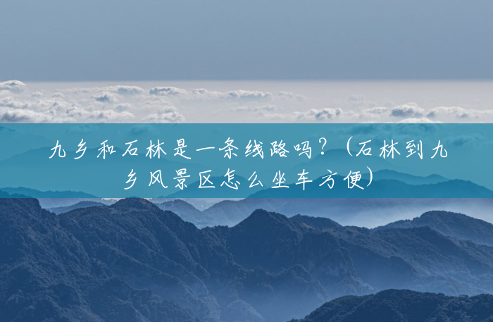 九乡和石林是一条线路吗？(石林到九乡风景区怎么坐车方便)