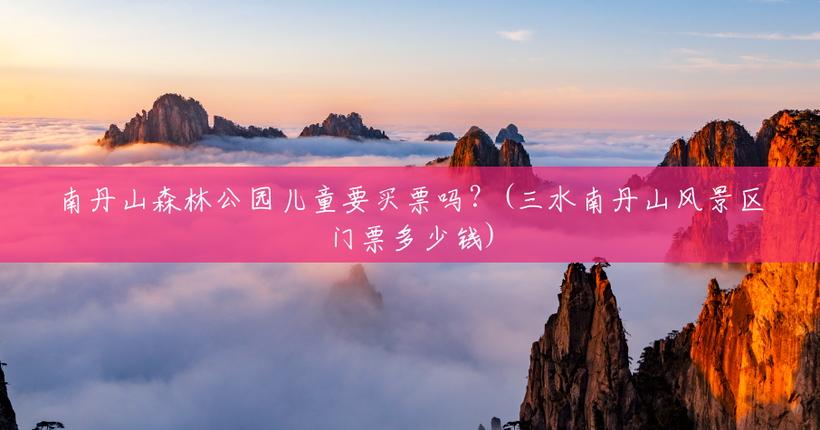 南丹山森林公园儿童要买票吗?(三水南丹山风景区门票多少钱) 南丹山森林公园儿童要买票吗?(三水南丹山风景区门票多少钱)