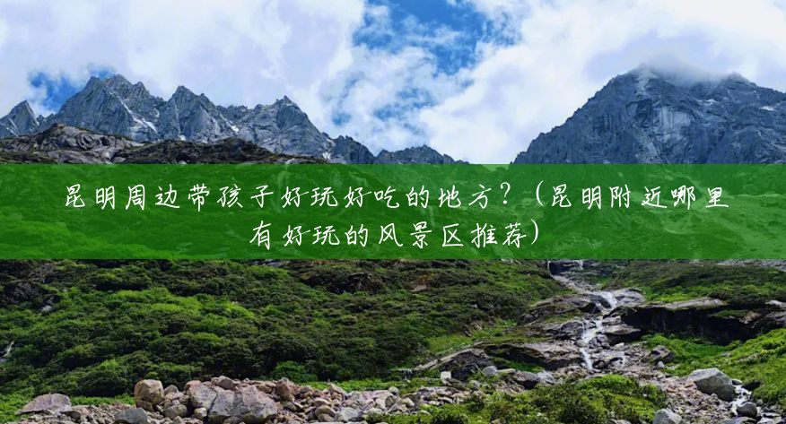 昆明周边带孩子好玩好吃的地方?(昆明附近哪里有好玩的风景区推荐) 昆明周边带孩子好玩好吃的地方?(昆明附近哪里有好玩的风景区推荐)