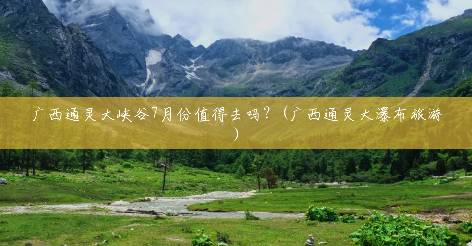 广西通灵大峡谷7月份值得去吗?(广西通灵大瀑布旅游) 广西通灵大峡谷7月份值得去吗?(广西通灵大瀑布旅游)