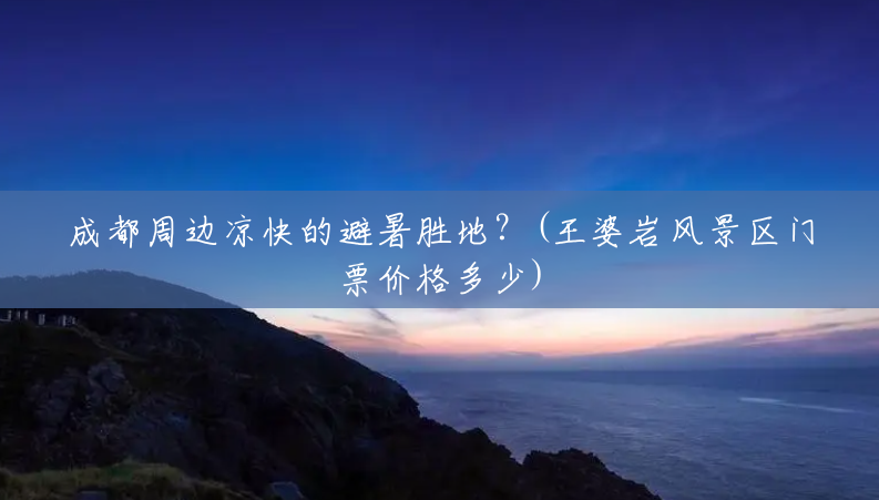 成都周边凉快的避暑胜地?(王婆岩风景区门票价格多少) 成都周边凉快的避暑胜地?(王婆岩风景区门票价格多少)
