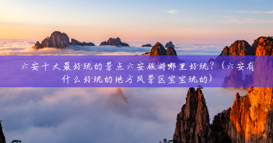 六安十大最好玩的景点六安旅游哪里好玩?(六安有什么好玩的地方风景区宝宝玩的) 六安十大最好玩的景点六安旅游哪里好玩?(六安有什么好玩的地方风景区宝宝玩的)