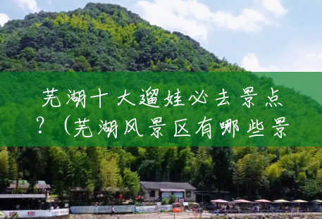 芜湖十大遛娃必去景点?(芜湖风景区有哪些景点) 芜湖十大遛娃必去景点?(芜湖风景区有哪些景点)