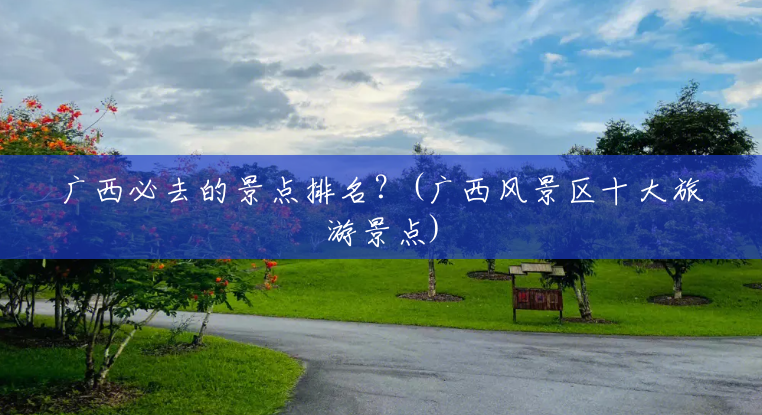 广西必去的景点排名?(广西风景区十大旅游景点) 广西必去的景点排名?(广西风景区十大旅游景点)