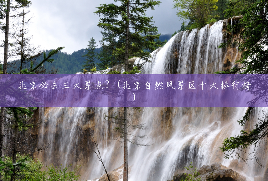 北京必去三大景点?(北京自然风景区十大排行榜) 北京必去三大景点?(北京自然风景区十大排行榜)