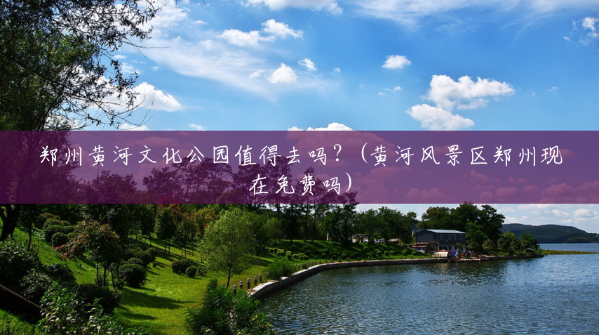 郑州黄河文化公园值得去吗?(黄河风景区郑州现在免费吗) 郑州黄河文化公园值得去吗?(黄河风景区郑州现在免费吗)