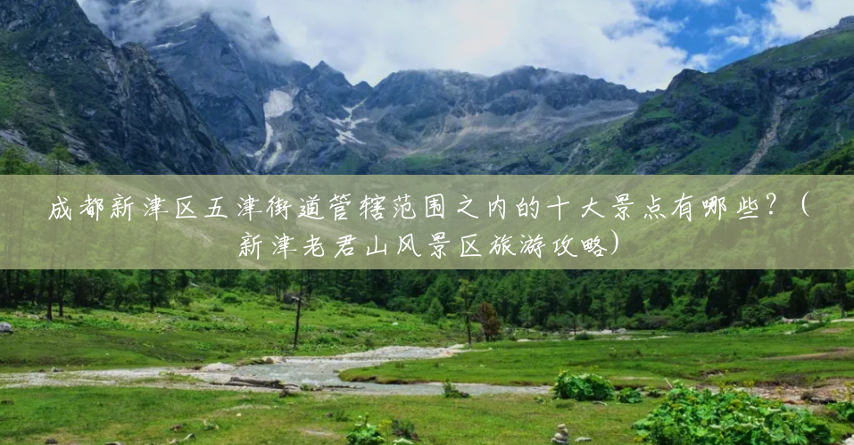 成都新津区五津街道管辖范围之内的十大景点有哪些?(新津老君山风景区旅游攻略) 成都新津区五津街道管辖范围之内的十大景点有哪些?(新津老君山风景区旅游攻略)