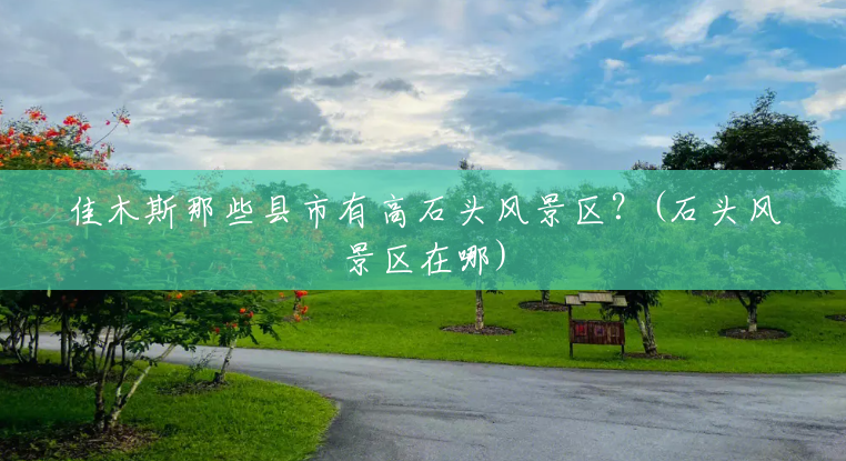 佳木斯那些县市有高石头风景区?(石头风景区在哪) 佳木斯那些县市有高石头风景区?(石头风景区在哪)
