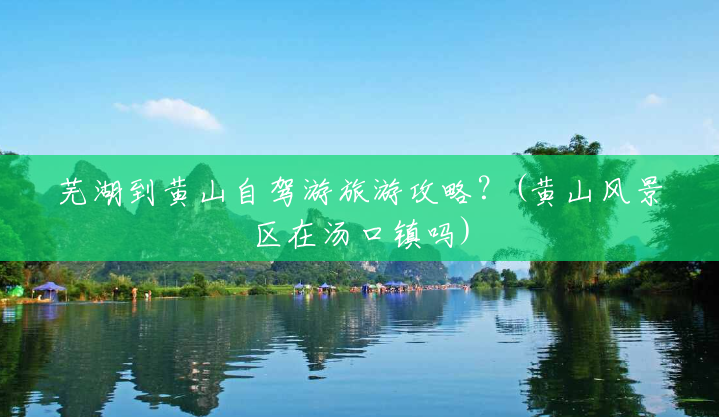 芜湖到黄山自驾游旅游攻略?(黄山风景区在汤口镇吗) 芜湖到黄山自驾游旅游攻略?(黄山风景区在汤口镇吗)