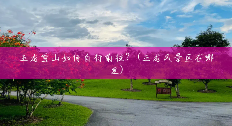 玉龙雪山如何自行前往?(玉龙风景区在哪里) 玉龙雪山如何自行前往?(玉龙风景区在哪里)