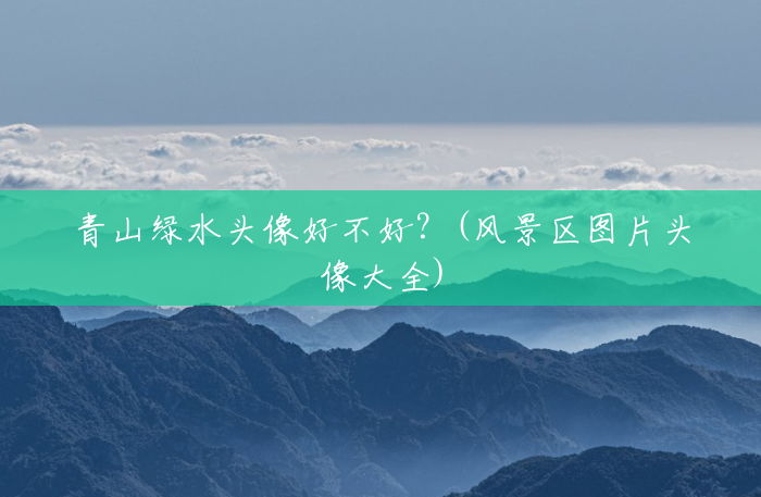 青山绿水头像好不好?(风景区图片头像大全) 青山绿水头像好不好?(风景区图片头像大全)
