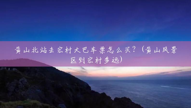 黄山北站去宏村大巴车票怎么买？(黄山风景区到宏村多远)