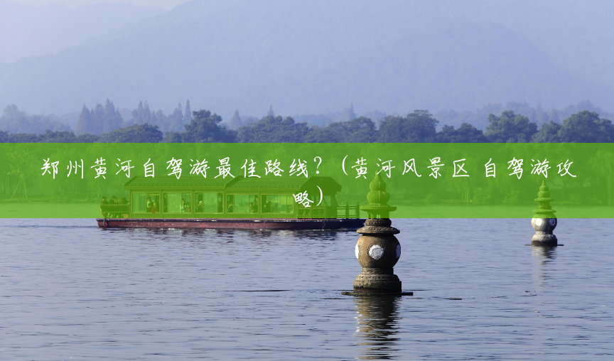 郑州黄河自驾游最佳路线?(黄河风景区 自驾游攻略) 郑州黄河自驾游最佳路线?(黄河风景区 自驾游攻略)