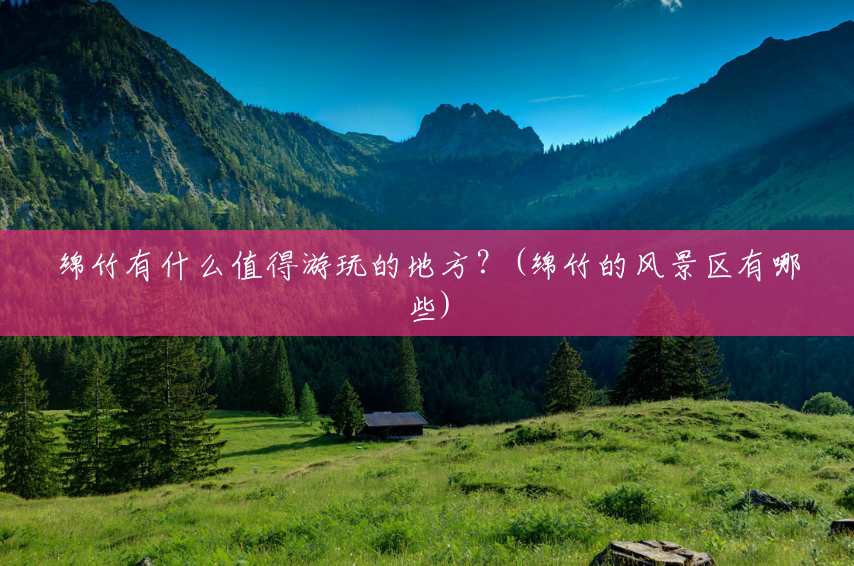 绵竹有什么值得游玩的地方？(绵竹的风景区有哪些)