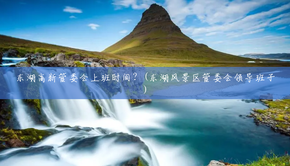 东湖高新管委会上班时间？(东湖风景区管委会领导班子)