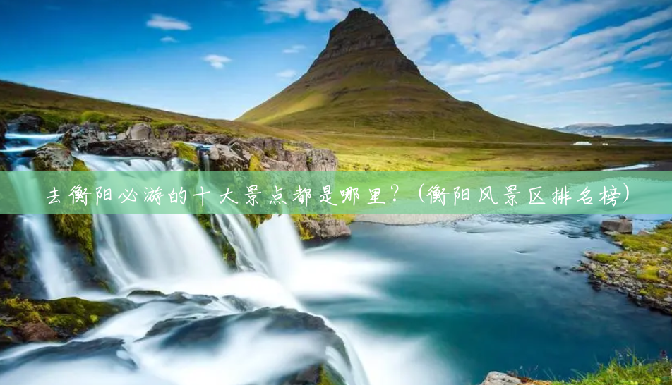 去衡阳必游的十大景点都是哪里?(衡阳风景区排名榜) 去衡阳必游的十大景点都是哪里?(衡阳风景区排名榜)