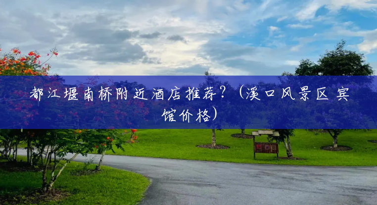 都江堰南桥附近酒店推荐?(溪口风景区 宾馆价格) 都江堰南桥附近酒店推荐?(溪口风景区 宾馆价格)