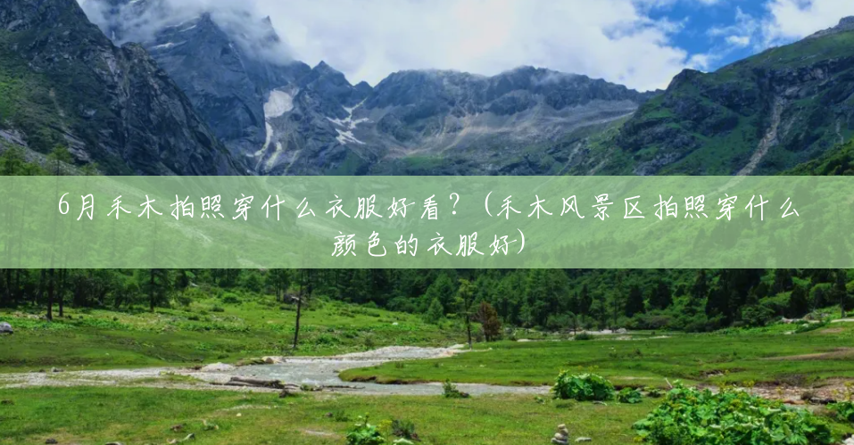 6月禾木拍照穿什么衣服好看?(禾木风景区拍照穿什么颜色的衣服好) 6月禾木拍照穿什么衣服好看?(禾木风景区拍照穿什么颜色的衣服好)