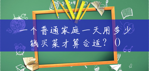 一个普通家庭一天用多少钱买菜才算合适?() 一个普通家庭一天用多少钱买菜才算合适?()