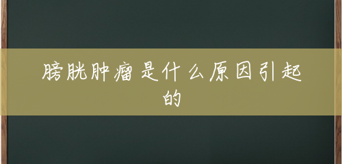 膀胱肿瘤是什么原因引起的 膀胱肿瘤是什么原因引起的