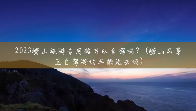 2023崂山旅游专用路可以自驾吗?(崂山风景区自驾游的车能进去吗) 2023崂山旅游专用路可以自驾吗?(崂山风景区自驾游的车能进去吗)
